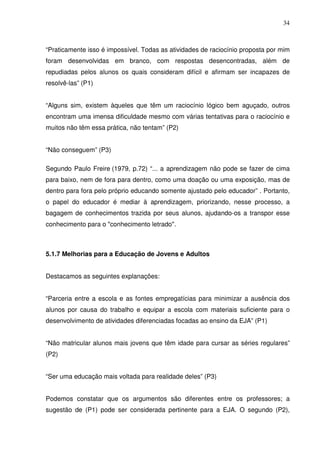 34



“Praticamente isso é impossível. Todas as atividades de raciocínio proposta por mim
foram desenvolvidas em branco, com respostas desencontradas, além de
repudiadas pelos alunos os quais consideram difícil e afirmam ser incapazes de
resolvê-las” (P1)


“Alguns sim, existem àqueles que têm um raciocínio lógico bem aguçado, outros
encontram uma imensa dificuldade mesmo com várias tentativas para o raciocínio e
muitos não têm essa prática, não tentam” (P2)


“Não conseguem” (P3)

Segundo Paulo Freire (1979, p.72) “... a aprendizagem não pode se fazer de cima
para baixo, nem de fora para dentro, como uma doação ou uma exposição, mas de
dentro para fora pelo próprio educando somente ajustado pelo educador” . Portanto,
o papel do educador é mediar à aprendizagem, priorizando, nesse processo, a
bagagem de conhecimentos trazida por seus alunos, ajudando-os a transpor esse
conhecimento para o "conhecimento letrado".



5.1.7 Melhorias para a Educação de Jovens e Adultos


Destacamos as seguintes explanações:


“Parceria entre a escola e as fontes empregatícias para minimizar a ausência dos
alunos por causa do trabalho e equipar a escola com materiais suficiente para o
desenvolvimento de atividades diferenciadas focadas ao ensino da EJA” (P1)


“Não matricular alunos mais jovens que têm idade para cursar as séries regulares”
(P2)


“Ser uma educação mais voltada para realidade deles” (P3)


Podemos constatar que os argumentos são diferentes entre os professores; a
sugestão de (P1) pode ser considerada pertinente para a EJA. O segundo (P2),
 