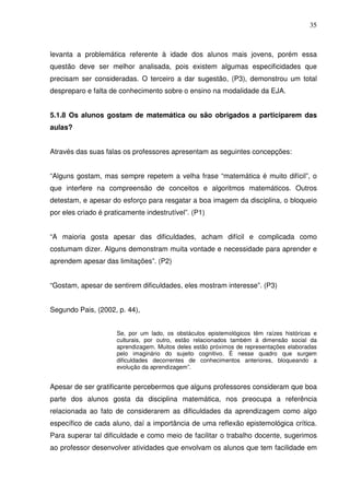 35



levanta a problemática referente à idade dos alunos mais jovens, porém essa
questão deve ser melhor analisada, pois existem algumas especificidades que
precisam ser consideradas. O terceiro a dar sugestão, (P3), demonstrou um total
despreparo e falta de conhecimento sobre o ensino na modalidade da EJA.


5.1.8 Os alunos gostam de matemática ou são obrigados a participarem das
aulas?


Através das suas falas os professores apresentam as seguintes concepções:


“Alguns gostam, mas sempre repetem a velha frase “matemática é muito difícil”, o
que interfere na compreensão de conceitos e algoritmos matemáticos. Outros
detestam, e apesar do esforço para resgatar a boa imagem da disciplina, o bloqueio
por eles criado é praticamente indestrutível”. (P1)


“A maioria gosta apesar das dificuldades, acham difícil e complicada como
costumam dizer. Alguns demonstram muita vontade e necessidade para aprender e
aprendem apesar das limitações”. (P2)


“Gostam, apesar de sentirem dificuldades, eles mostram interesse”. (P3)


Segundo Pais, (2002, p. 44),


                     Se, por um lado, os obstáculos epistemológicos têm raízes históricas e
                     culturais, por outro, estão relacionados também à dimensão social da
                     aprendizagem. Muitos deles estão próximos de representações elaboradas
                     pelo imaginário do sujeito cognitivo. É nesse quadro que surgem
                     dificuldades decorrentes de conhecimentos anteriores, bloqueando a
                     evolução da aprendizagem”.


Apesar de ser gratificante percebermos que alguns professores consideram que boa
parte dos alunos gosta da disciplina matemática, nos preocupa a referência
relacionada ao fato de considerarem as dificuldades da aprendizagem como algo
específico de cada aluno, daí a importância de uma reflexão epistemológica crítica.
Para superar tal dificuldade e como meio de facilitar o trabalho docente, sugerimos
ao professor desenvolver atividades que envolvam os alunos que tem facilidade em
 