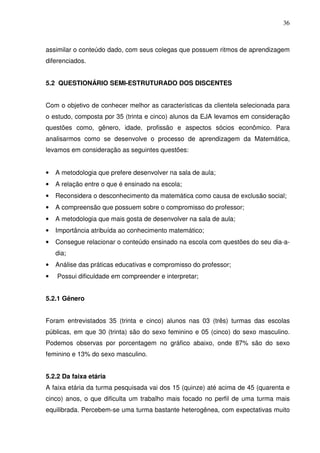 36



assimilar o conteúdo dado, com seus colegas que possuem ritmos de aprendizagem
diferenciados.


5.2 QUESTIONÁRIO SEMI-ESTRUTURADO DOS DISCENTES


Com o objetivo de conhecer melhor as características da clientela selecionada para
o estudo, composta por 35 (trinta e cinco) alunos da EJA levamos em consideração
questões como, gênero, idade, profissão e aspectos sócios econômico. Para
analisarmos como se desenvolve o processo de aprendizagem da Matemática,
levamos em consideração as seguintes questões:


•   A metodologia que prefere desenvolver na sala de aula;
•   A relação entre o que é ensinado na escola;
•   Reconsidera o desconhecimento da matemática como causa de exclusão social;
•   A compreensão que possuem sobre o compromisso do professor;
•   A metodologia que mais gosta de desenvolver na sala de aula;
•   Importância atribuída ao conhecimento matemático;
•   Consegue relacionar o conteúdo ensinado na escola com questões do seu dia-a-
    dia;
•   Análise das práticas educativas e compromisso do professor;
•   Possui dificuldade em compreender e interpretar;


5.2.1 Gênero


Foram entrevistados 35 (trinta e cinco) alunos nas 03 (três) turmas das escolas
públicas, em que 30 (trinta) são do sexo feminino e 05 (cinco) do sexo masculino.
Podemos observas por porcentagem no gráfico abaixo, onde 87% são do sexo
feminino e 13% do sexo masculino.


5.2.2 Da faixa etária
A faixa etária da turma pesquisada vai dos 15 (quinze) até acima de 45 (quarenta e
cinco) anos, o que dificulta um trabalho mais focado no perfil de uma turma mais
equilibrada. Percebem-se uma turma bastante heterogênea, com expectativas muito
 