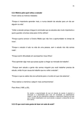 38



5.2.4 Motivo pelo qual voltou a estudar
Foram vários os motivos relatados:


“Porque é importante aprender mais, e nunca desistir de estudar para um dia ser
alguém na vida”.


“Voltei a estudar porque cheguei à conclusão que os estudos são muito importante e
quero guardar uma boa coisa para minha velhice”.


“Porque queria concluir o Ensino Médio que não tive a oportunidade no tempo de
nova”.


“Porque o estudo é tudo na vida de uma pessoa, sem o estudo nós não somos
nada”.


“Porque sentir dificuldade em acompanhar meus filhos”.


“Para aprender algo mais que possa ajudar a chegar ao mercado de trabalho”.


“Porque sem estudo a gente não somos ninguém pra você trabalhar precisa de
estudo, então foi por causa de trabalho que eu voltei a estudar”.


“Porque o que eu sabia não era suficiente para o mundo em que nós estamos”.


“Para reativar a memória e adquirir mais conhecimentos”.


Para Alves (1995, p.25),


                     Ao aceitar a argumentação de que só através da escola é possível a
                     educação e a capacitação para viver em sociedade, os trabalhadores
                     negam o valor de sua experiência cotidiana, o patrimônio histórico de lutas
                     que a classe trabalhadora vem acumulando, e passam a desconfiar de seu
                     bom senso.


5.2.5 O que você mais gosta de fazer em sala de aula?
 