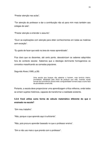 39



“Prestar atenção nas aulas”.


“Ter atenção do professor e dar a contribuição não só para mim mais também aos
colegas de sala”.


“Prestar atenção e entender o assunto”.


“Ouvir as explicações com atenção para obter conhecimentos em todas as matérias
sem exceção”.


“Eu gosto de fazer que está na área do nosso aprendizado”.


Fica claro que os discentes, até certo ponto, desvalorizam os saberes adquiridos
fora do contexto escolar. Sabemos que a ideologia dominante homogeneíza os
conceitos massificando as camadas populares.


Segundo Alves (1995, p.28)


                      Uma escola que busque não adestrar o homem, mas torná-lo inteiro,
                      omnilateral, desafiado pelo ofício de produzir sua vida, inventar novas
                      formas de convivência social onde a singularidade humana seja a outra face
                      da pluralidade construída.


Portanto, a escola deve proporcionar uma aprendizagem crítica reflexiva, onde todos
se sintam sujeitos históricos, capazes de transformar a realidade existente.


5.2.6 Você utiliza outra forma de cálculo matemático diferente do que é
ensinado na escola?


“Sim meu trabalho”.


“Não, porque o que aprendo aqui é suficiente”.


“Não, pois procuro aprender baseado no que o professor ensina”.


“Sim e não uso mais o que prendo com o professor”.
 