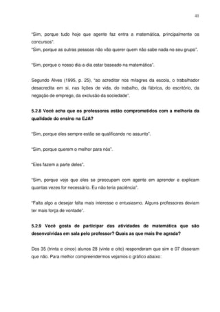 41



“Sim, porque tudo hoje que agente faz entra a matemática, principalmente os
concursos”.
“Sim, porque as outras pessoas não vão querer quem não sabe nada no seu grupo”.


“Sim, porque o nosso dia-a-dia estar baseado na matemática”.


Segundo Alves (1995, p. 25), “ao acreditar nos milagres da escola, o trabalhador
desacredita em si, nas lições de vida, do trabalho, da fábrica, do escritório, da
negação de emprego, da exclusão da sociedade”.


5.2.8 Você acha que os professores estão comprometidos com a melhoria da
qualidade do ensino na EJA?


“Sim, porque eles sempre estão se qualificando no assunto”.


“Sim, porque querem o melhor para nós”.


“Eles fazem a parte deles”.


“Sim, porque vejo que eles se preocupam com agente em aprender e explicam
quantas vezes for necessário. Eu não teria paciência”.


“Falta algo a desejar falta mais interesse e entusiasmo. Alguns professores deviam
ter mais força de vontade”.


5.2.9 Você gosta de participar das atividades de matemática que são
desenvolvidas em sala pelo professor? Quais as que mais lhe agrada?


Dos 35 (trinta e cinco) alunos 28 (vinte e oito) responderam que sim e 07 disseram
que não. Para melhor compreendermos vejamos o gráfico abaixo:
 