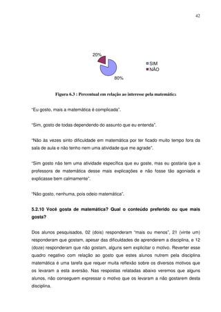 42




                                 20%

                                                               SIM
                                                               NÃO
                                            80%


              Figura 6.3 : Percentual em relação ao interesse pela matemática


“Eu gosto, mais a matemática é complicada”.


“Sim, gosto de todas dependendo do assunto que eu entenda”.


“Não às vezes sinto dificuldade em matemática por ter ficado muito tempo fora da
sala de aula e não tenho nem uma atividade que me agrade”.


“Sim gosto não tem uma atividade específica que eu goste, mas eu gostaria que a
professora de matemática desse mais explicações e não fosse tão agoniada e
explicasse bem calmamente”.


“Não gosto, nenhuma, pois odeio matemática”.


5.2.10 Você gosta de matemática? Qual o conteúdo preferido ou que mais
gosta?


Dos alunos pesquisados, 02 (dois) responderam “mais ou menos”, 21 (vinte um)
responderam que gostam, apesar das dificuldades de aprenderem a disciplina, e 12
(doze) responderam que não gostam, alguns sem explicitar o motivo. Reverter esse
quadro negativo com relação ao gosto que estes alunos nutrem pela disciplina
matemática é uma tarefa que requer muita reflexão sobre os diversos motivos que
os levaram a esta aversão. Nas respostas relatadas abaixo veremos que alguns
alunos, não conseguem expressar o motivo que os levaram a não gostarem desta
disciplina.
 