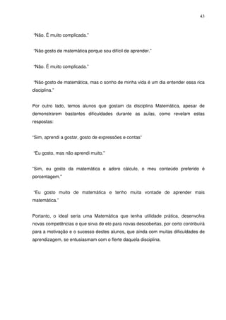 43



“Não. É muito complicada.”


“Não gosto de matemática porque sou difícil de aprender.”


“Não. É muito complicada.”


“Não gosto de matemática, mas o sonho de minha vida é um dia entender essa rica
disciplina.”


Por outro lado, temos alunos que gostam da disciplina Matemática, apesar de
demonstrarem bastantes dificuldades durante as aulas, como revelam estas
respostas:


“Sim, aprendi a gostar, gosto de expressões e contas”


“Eu gosto, mas não aprendi muito.”


“Sim, eu gosto da matemática e adoro cálculo, o meu conteúdo preferido é
porcentagem.”


“Eu gosto muito de matemática e tenho muita vontade de aprender mais
matemática.”


Portanto, o ideal seria uma Matemática que tenha utilidade prática, desenvolva
novas competências e que sirva de elo para novas descobertas, por certo contribuirá
para a motivação e o sucesso destes alunos, que ainda com muitas dificuldades de
aprendizagem, se entusiasmam com o flerte daquela disciplina.
 