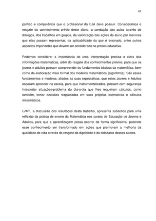 45



político e competência que o profissional da EJA deve possuir. Consideramos o
resgate do conhecimento prévio deste aluno, a condução das aulas através de
diálogos, dos trabalhos em grupos, da valorização das ações do aluno por menores
que elas possam representar, da aplicabilidade do que é ensinado, entre outros
aspectos importantes que devem ser considerado na prática educativa.


Podemos considerar a importância de uma interpretação precisa e clara das
informações matemáticas, além do resgate dos conhecimentos prévios, para que os
jovens e adultos possam compreender os fundamentos básicos da matemática, bem
como da elaboração mais formal dos modelos matemáticos (algoritmos). São esses
fundamentos e modelos, aliados as suas expectativas, que estes Jovens e Adultos
esperam aprender na escola, para que instrumentalizados, possam com segurança
interpretar situações-problema do dia-a-dia que lhes requeiram cálculos, como
também, tomar decisões respaldadas em suas próprias estimativas e cálculos
matemáticos.


Enfim, a discussão dos resultados deste trabalho, apresenta subsídios para uma
reflexão da prática de ensino da Matemática nos cursos de Educação de Jovens e
Adultos, para que a aprendizagem possa ocorrer de forma significativa, podendo
esse conhecimento ser transformado em ações que promovam a melhoria da
qualidade de vida através do resgate da dignidade e da cidadania desses alunos.
 
