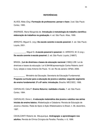 46



                                  REFERÊNCIAS


ALVES, Nilda (Org.) Formação de professores: pensar e fazer. 3.ed. São Paulo:
Cortez, 1995.


ANDRADE, Maria Margarida de. Introdução à metodologia do trabalho científico:
elaboração de trabalhos na graduação. 4. ed. São Paulo: Atlas, 1999.


ARROYO, Miguel G. (org.) Da escola carente à escola possível. 5. ed. São Paulo:
Loyola, 2001.


___________, Miguel G. A escola possível é possível. In: ARROYO, M. G (org.).
Da escola carente à escola possível. 2. ed. São Paulo: Loyola, [1986?].


BRASIL. [Lei de diretrizes e bases da educação nacional (1996)] LDB: Lei de
diretrizes e bases da educação: Lei 9.394/96/apresentação Carlos Roberto Jamil
Cury; edição e notas Antonio De Paulo. 10. ed. Rio de Janeiro: DP&A, 2006.


__________, Ministério da Educação. Secretaria da Educação Fundamental.
Proposta curricular para a educação de jovens e adultos: segundo segmento
do ensino fundamental: 5ª a 8ª série: introdução. Brasília: MEC/SEC, 1998.


CARVALHO, Célia P. Ensino Noturno: realidade e ilusão. 7. ed. São Paulo:
Cortez, 1994.


CARVALHO, Dione L. A educação matemática dos jovens e adultos nas séries
iniciais do ensino básico. Alfabetização e Cidadania: Revista de Educação de
Jovens e Adultos. Rede de Apoio à Ação Alfabetizadora no Brasil, n. 06, dezembro,
1997.


CAVALCANTI Roberto de Albuquerque. Andragogia: a aprendizagem nos
adultos. Revista de Clínica Cirúrgica da Paraíba. Paraíba, n. 6, 1999.
 