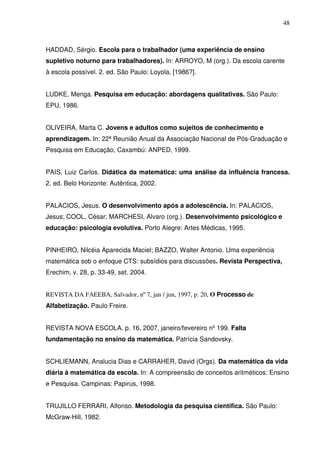 48



HADDAD, Sérgio. Escola para o trabalhador (uma experiência de ensino
supletivo noturno para trabalhadores). In: ARROYO, M (org.). Da escola carente
à escola possível. 2. ed. São Paulo: Loyola, [1986?].


LUDKE, Menga. Pesquisa em educação: abordagens qualitativas. São Paulo:
EPU, 1986.


OLIVEIRA, Marta C. Jovens e adultos como sujeitos de conhecimento e
aprendizagem. In: 22ª Reunião Anual da Associação Nacional de Pós-Graduação e
Pesquisa em Educação, Caxambú: ANPED, 1999.


PAIS, Luiz Carlos. Didática da matemática: uma análise da influência francesa.
2. ed. Belo Horizonte: Autêntica, 2002.


PALACIOS, Jesus. O desenvolvimento após a adolescência. In: PALACIOS,
Jesus; COOL, César; MARCHESI, Alvaro (org.). Desenvolvimento psicológico e
educação: psicologia evolutiva. Porto Alegre: Artes Médicas, 1995.


PINHEIRO, Nilcéia Aparecida Maciel; BAZZO, Walter Antonio. Uma experiência
matemática sob o enfoque CTS: subsídios para discussões. Revista Perspectiva,
Erechim, v. 28, p. 33-49, set. 2004.


REVISTA DA FAEEBA, Salvador, nº 7, jan / jun, 1997, p. 20, O Processo de
Alfabetização. Paulo Freire.


REVISTA NOVA ESCOLA. p. 16, 2007, janeiro/fevereiro nº 199. Falta
fundamentação no ensino da matemática. Patrícia Sandovsky.


SCHLIEMANN, Analucia Dias e CARRAHER, David (Orgs). Da matemática da vida
diária à matemática da escola. In: A compreensão de conceitos aritméticos: Ensino
e Pesquisa. Campinas: Papirus, 1998.


TRUJILLO FERRARI, Alfonso. Metodologia da pesquisa científica. São Paulo:
McGraw-Hill, 1982.
 