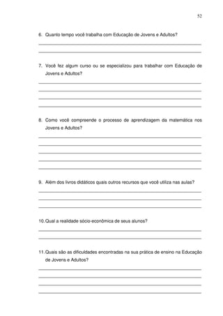 52



6. Quanto tempo você trabalha com Educação de Jovens e Adultos?
_________________________________________________________________
_________________________________________________________________


7. Você fez algum curso ou se especializou para trabalhar com Educação de
   Jovens e Adultos?
_________________________________________________________________
_________________________________________________________________
_________________________________________________________________
_________________________________________________________________


8. Como você compreende o processo de aprendizagem da matemática nos
   Jovens e Adultos?
_________________________________________________________________
_________________________________________________________________
_________________________________________________________________
_________________________________________________________________
_________________________________________________________________


9. Além dos livros didáticos quais outros recursos que você utiliza nas aulas?
_________________________________________________________________
_________________________________________________________________
_________________________________________________________________


10. Qual a realidade sócio-econômica de seus alunos?
_________________________________________________________________
_________________________________________________________________


11. Quais são as dificuldades encontradas na sua prática de ensino na Educação
   de Jovens e Adultos?
_________________________________________________________________
_________________________________________________________________
_________________________________________________________________
_________________________________________________________________
 