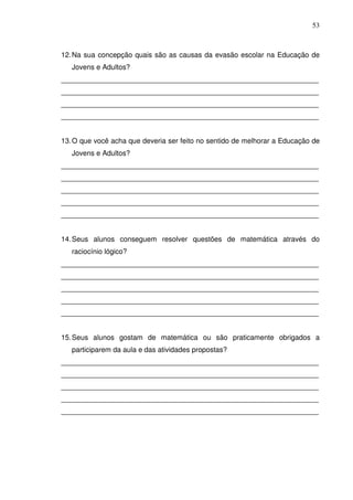 53



12. Na sua concepção quais são as causas da evasão escolar na Educação de
   Jovens e Adultos?
_________________________________________________________________
_________________________________________________________________
_________________________________________________________________
_________________________________________________________________


13. O que você acha que deveria ser feito no sentido de melhorar a Educação de
   Jovens e Adultos?
_________________________________________________________________
_________________________________________________________________
_________________________________________________________________
_________________________________________________________________
_________________________________________________________________


14. Seus alunos conseguem resolver questões de matemática através do
   raciocínio lógico?
_________________________________________________________________
_________________________________________________________________
_________________________________________________________________
_________________________________________________________________
_________________________________________________________________


15. Seus alunos gostam de matemática ou são praticamente obrigados a
   participarem da aula e das atividades propostas?
_________________________________________________________________
_________________________________________________________________
_________________________________________________________________
_________________________________________________________________
_________________________________________________________________
 
