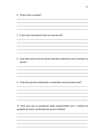 55



6. Porque voltou a estudar?
_________________________________________________________________
_________________________________________________________________
_________________________________________________________________
_________________________________________________________________


7. O que você mais gosta de fazer em sala de aula?
_________________________________________________________________
_________________________________________________________________
_________________________________________________________________
_________________________________________________________________
_________________________________________________________________


8. Você utiliza outra forma de cálculo matemático diferente do que é ensinado na
   escola?
_________________________________________________________________
_________________________________________________________________
_________________________________________________________________
_________________________________________________________________


9. Você acha que não compreender a matemática causa exclusão social?
_________________________________________________________________
_________________________________________________________________
_________________________________________________________________
_________________________________________________________________
_________________________________________________________________


10. Você acha que os professores estão comprometidos com a melhoria da
qualidade do ensino na Educação de Jovens e Adultos?
_________________________________________________________________
_________________________________________________________________
_________________________________________________________________
_________________________________________________________________
_________________________________________________________________
 