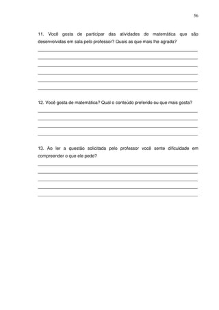 56



11. Você gosta de participar das atividades de matemática que são
desenvolvidas em sala pelo professor? Quais as que mais lhe agrada?
_________________________________________________________________
_________________________________________________________________
_________________________________________________________________
_________________________________________________________________
_________________________________________________________________
_________________________________________________________________


12. Você gosta de matemática? Qual o conteúdo preferido ou que mais gosta?
_________________________________________________________________
_________________________________________________________________
_________________________________________________________________
_________________________________________________________________


13. Ao ler a questão solicitada pelo professor você sente dificuldade em
compreender o que ele pede?
_________________________________________________________________
_________________________________________________________________
_________________________________________________________________
_________________________________________________________________
_________________________________________________________________
 