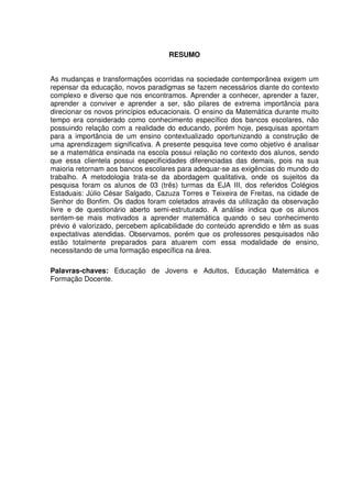 5



                                   RESUMO


As mudanças e transformações ocorridas na sociedade contemporânea exigem um
repensar da educação, novos paradigmas se fazem necessários diante do contexto
complexo e diverso que nos encontramos. Aprender a conhecer, aprender a fazer,
aprender a conviver e aprender a ser, são pilares de extrema importância para
direcionar os novos princípios educacionais. O ensino da Matemática durante muito
tempo era considerado como conhecimento específico dos bancos escolares, não
possuindo relação com a realidade do educando, porém hoje, pesquisas apontam
para a importância de um ensino contextualizado oportunizando a construção de
uma aprendizagem significativa. A presente pesquisa teve como objetivo é analisar
se a matemática ensinada na escola possui relação no contexto dos alunos, sendo
que essa clientela possui especificidades diferenciadas das demais, pois na sua
maioria retornam aos bancos escolares para adequar-se as exigências do mundo do
trabalho. A metodologia trata-se da abordagem qualitativa, onde os sujeitos da
pesquisa foram os alunos de 03 (três) turmas da EJA III, dos referidos Colégios
Estaduais: Júlio César Salgado, Cazuza Torres e Teixeira de Freitas, na cidade de
Senhor do Bonfim. Os dados foram coletados através da utilização da observação
livre e de questionário aberto semi-estruturado. A análise indica que os alunos
sentem-se mais motivados a aprender matemática quando o seu conhecimento
prévio é valorizado, percebem aplicabilidade do conteúdo aprendido e têm as suas
expectativas atendidas. Observamos, porém que os professores pesquisados não
estão totalmente preparados para atuarem com essa modalidade de ensino,
necessitando de uma formação específica na área.

Palavras-chaves: Educação de Jovens e Adultos, Educação Matemática e
Formação Docente.
 