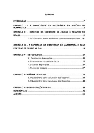 6



                                                       SUMÁRIO


INTRODUÇÃO ............................................................................................................7

CAPÍTULO I – A IMPORTÂNCIA DA MATEMÁTICA NA HISTÓRIA DA
HUMANIDADE ............................................................................................................9

CAPÍTULO II – HISTÓRICO DA EDUCAÇÃO DE JOVENS E ADULTOS NO
BRASIL .....................................................................................................................12
                          2.2 O Educando Jovem e Adulto no contexto contemporâneo ....16


CAPÍTULO III – A FORMAÇÃO DO PROFESSOR DE MATEMÁTICA E SUAS
PRÁTICAS DE ENSINO NA EJA .............................................................................19


CAPÍTULO IV – METODOLOGIA .............................................................................24
                         4.1 Paradigmas da pesquisa...........................................................24
                          4.2 Instrumentos de coleta de dados.............................................26
                          4.3 Sujeitos da pesquisa ...............................................................27
                          4.4 Lócus da pesquisa ..................................................................27


CAPÍTULO V – ANÁLISE DE DADOS .....................................................................29
                          5.1 Questionário Semi-Estruturado dos Docentes.........................29
                          5.2 Questionário Semi-Estruturado dos Discentes.........................36


CAPÍTULO VI - CONSIDERAÇÕES FINAIS ............................................................44
REFERÊNCIAS .........................................................................................................46
ANEXOS ...................................................................................................................50
 