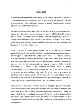 7



                                  INTRODUÇÃO


A presente pesquisa pretende levantar discussões sobre o significado do ensinar e
do aprender Matemática, nas turmas de Educação de Jovens e Adultos – EJA, pois
entendemos que esta modalidade educacional possui especificidades bastante
peculiares que a diferencia das demais.


Percebemos que nos últimos anos, muito se tem falado e pesquisado a respeito das
causas que influenciam o baixo rendimento dos alunos na Matemática. No entanto,
poucos estudos são voltados para uma parcela substancial da população que ficou à
margem do processo educativo regular, e que retornam a escola, muitas vezes,
após vários anos fora dos bancos escolares, fazendo parte da modalidade da
Educação de Jovens e Adultos – EJA.


É fato que grande parcela desse alunado, um dia foi excluído do sistema
educacional, por diversas questões, inclusive pelas dificuldades que tiveram com a
aprendizagem da própria Matemática, não logrando êxito no seu processo avaliativo,
que hoje também é bastante questionado. E que após alguns anos, muitos já
inseridos no mercado de trabalho, retornam ao sistema educacional, e se deparam
com um ensino tão ou mais retrógrado, que aquele do qual um dia foi vítima. E,
questionem se é fantasia o que aprendem na escola, devido ao grande
distanciamento dos conhecimentos matemáticos vistos na escola com os
provenientes da sua realidade, pois nada têm a ver com o amontoado de
demonstrações, corolários, cálculos infinitesimais, entre outros, que não se mostram
aplicáveis ao seu cotidiano, e que as experiências que eles carregam, de nada, ou
quase nada, servem para exemplificar os conteúdos que são abordados.


Compreendemos que cada ambiente escolar é composto por particularidades
diversas que proporcionam significativas experiências ao educando e, por efeito, são
implacáveis à sua vida. A relação que se estabelece principalmente, em virtude da
postura do professor, norteada por sua epistemologia, como também da observância
de algumas regras disciplinares e morais, presentes nas relações interpessoais que
permeiam a comunidade escolar, implicando diretamente nas situações de ensino
aprendizagem.
 