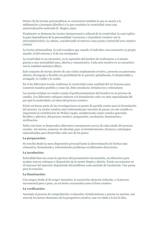 Dentro de las teorías psicoanalíticas se encuentran también la que se asocia a la
sublimación y jerarquía (Kneller) y la que considera la creatividad como una
autorrealización motivada (C. Rogers,1991).
Finalmente se destacan las teorías interpersonal o cultural de la creatividad, lo cual explica
la gran dependencia de la personalidad, el proceso y el producto creativo con la
intersubjetividad y la cultura, considerando el entorno como punto central del acto creativo
(Arieti).
La teoría existencialista, la cual considera que cuando el individuo crea encuentra su propio
mundo, el del entorno y el de sus semejantes.
La creatividad es un encuentro, es la expresión del hombre de reafirmarse a sí mismo
gracias a una mentalidad sana, abierta y comunicativa. Cada acto creativo es un encuentro
con la realidad auténtica (May).
Este conjunto de teorías dentro de una visión ampliamente creativa, presenta un panorama
abierto, divergente y flexible con posibilidad de lo parcial y globalizante, lo desprendido y
arraigado, lo visible y lo oculto.
En sí las diferentes teorías reafirman la creatividad como cualidad del ser humano para
construir mundos posibles y como tal, debe estudiarse, fortalecerse y estimularse.
Las teorías señalan un rumbo común al perfeccionamiento del hombre en su proceso de
cambio. Los diferentes enfoques inducen a la formulación cada vez más especializada del
por qué la creatividad y al cómo del proceso creativo.
Existe en buena parte de las investigaciones un punto de partida común para la formulación
del proceso. La acción creativa está conformada por sucesión de pasos; en este sentido es
importante la contribución de Wallas (1946), estableciendo cuatro estados generales
flexibles y abiertos, del proceso creativo: preparación, incubación, iluminación y
verificación.
Sobre esta base se desprenden diferentes concepciones acerca de cada estado del proceso
creador. Así mismo, maneras de abordaje para su fortalecimiento, técnicas y estrategias
especializadas para desarrollar cada uno de los pasos:
La preparación:
Se concibe desde la mera disposición personal hasta la determinación de hechos más
exhaustiva, formulando y reformulando problemas en diferentes direcciones.
La incubación:
Entendida bien sea como la apertura del pensamiento inconsciente, un distractor para
aceptar nuevos enfoques o disposición de la mente limpia y abierta. Existe un consenso en
el concurso del aparente alejamiento del problema como período de incubación. Una pausa
para la creación.
La iluminación:
Con rangos desde el ¡lo tengo! repentino, la asociación aleatoria inducida, o el proceso
incremental paso a paso, en un hecho reconocido como el fruto creativo.
La verificación:
Asociada al proceso de comprobación, evaluación, fortalecimiento y puesta en marcha, son
unos de los tantos elementos de la prospectiva creativa, una vez dada a la luz la idea.
 