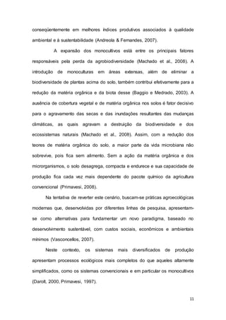 11
conseqüentemente em melhores índices produtivos associados à qualidade
ambiental e à sustentabilidade (Andreola & Fernandes, 2007).
A expansão dos monocultivos está entre os principais fatores
responsáveis pela perda da agrobiodiversidade (Machado et al., 2008). A
introdução de monoculturas em áreas extensas, além de eliminar a
biodiversidade de plantas acima do solo, também contribui efetivamente para a
redução da matéria orgânica e da biota desse (Baggio e Medrado, 2003). A
ausência de cobertura vegetal e de matéria orgânica nos solos é fator decisivo
para o agravamento das secas e das inundações resultantes das mudanças
climáticas, as quais agravam a destruição da biodiversidade e dos
ecossistemas naturais (Machado et al., 2008). Assim, com a redução dos
teores de matéria orgânica do solo, a maior parte da vida microbiana não
sobrevive, pois fica sem alimento. Sem a ação da matéria orgânica e dos
microrganismos, o solo desagrega, compacta e endurece e sua capacidade de
produção fica cada vez mais dependente do pacote químico da agricultura
convencional (Primavesi, 2008).
Na tentativa de reverter este cenário, buscam-se práticas agroecológicas
modernas que, desenvolvidas por diferentes linhas de pesquisa, apresentam-
se como alternativas para fundamentar um novo paradigma, baseado no
desenvolvimento sustentável, com custos sociais, econômicos e ambientais
mínimos (Vasconcellos, 2007).
Neste contexto, os sistemas mais diversificados de produção
apresentam processos ecológicos mais completos do que aqueles altamente
simplificados, como os sistemas convencionais e em particular os monocultivos
(Darolt, 2000, Primavesi, 1997).
 