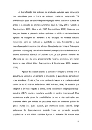 12
A diversificação dos sistemas de produção agrícolas surge como uma
das alternativas para a busca de sistemas produtivos sustentáveis. Tal
diversificação pode ser adquirida pela integração entre o cultivo das culturas de
grãos e a produção de animais ruminantes (Sulc & Tracy, 2007; Russelle &
Franzluebbers, 2007; Allen et al., 2007; Franzluebbers, 2007). Sistemas que
integram lavoura e pecuária podem aprimorar a eficiência do ecossistema
agrícola na ciclagem de nutrientes e na utilização de recursos naturais
renováveis, além de melhorar a qualidade do solo, favorecendo a sua
macrofauna pelo incremento dos gêneros Oligochaeta (minhocas) e Coleoptera
(besouros coprófagos). Este sistema também pode proporcionar estabilidade e
retorno econômico aceitável ao produtor rural, já que permite aumento da
eficiência do uso da terra, proporcionando maiores produções, em menor
tempo e área (Altieri, 2004; Franzluebbers & Stuedemann, 2007; Macedo,
2009).
Apesar de parecer recente, o conceito de integrar a lavoura com a
pecuária, na verdade é um conceito re-emergente, já que este não consiste em
nova tecnologia. Combinações entre plantas de lavoura e a produção animal
datam de 8 a 10 milênios atrás (Smith, 1995; Halstead, 1996). Os sistemas que
integram a produção vegetal e animal, como o sistema de integração lavoura-
pecuária (SILP), ocupam importante posição no cenário internacional. Eles
apresentam ampla gama de possibilidades de uso e são explorados, em
diferentes níveis, por milhões de produtores rurais em diferentes países do
globo, muitos dos quais buscam, por intermédio desse sistema, atingir
patamares de desenvolvimento agrícola frente ao constante aumento
populacional e aos riscos inerentes ligados à produção de apenas uma
 