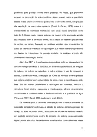 14
gramíneas para pastejo, ocorre maior presença de raízes, que promovem
aumento na proporção de solo rizosférico. Assim, quanto maior a quantidade
dessas raízes, aliado ao corte da parte aérea via bocado animal, que provoca
alta exsudação de compostos orgânicos (Tisdall & Oades, 1982), maior é o
favorecimento da biomassa microbiana, que utiliza esses compostos como
fonte de C. Desse modo, nesses sistemas de manejo onde a produção vegetal
está integrada com a produção animal, há a adição de resíduos provenientes
de ambas as partes. Enquanto os resíduos vegetais são provenientes da
cultura de interesse comercial e da pastagem, cujo maior ou menor aporte será
em função da intensidade de pastejo adotada, os resíduos animais são
provenientes da excreção animal.
Além dos SILP, a diversificação da agricultura pode ser alcançada ainda
com um manejo que utilize o policultivo, os sistemas agroflorestais, as rotações
de culturas, os cultivos de cobertura, o cultivo mínimo, o uso de composto e
esterco, a adubação verde, a utilização de húmus de minhoca e outras práticas
que podem colaborar com a diversidade da micro, meso e macrofauna do solo.
Esse tipo de manejo potencializa a reciclagem de nutrientes, melhora o
microclima local, diminui patógenos e insetos-praga, elimina determinados
contaminantes e conserva melhor a fertilidade do solo e a qualidade da água
(Primavesi, 1997; Darolt, 2000, Ambrosano et al., 2000).
De maneira geral, a crescente preocupação com o impacto ambiental da
exploração agrícola tem estimulado a adoção de sistemas conservacionistas de
manejo do solo. O plantio direto, associado ao retorno de resíduos culturais,
tem evoluído sensivelmente dentro do conceito de sistema conservacionista.
Alguns pontos têm sido freqüentemente considerados como relevantes nesse
 