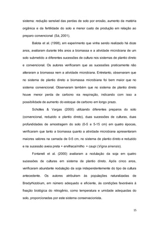 15
sistema: redução sensível das perdas de solo por erosão, aumento da matéria
orgânica e da fertilidade do solo e menor custo de produção em relação ao
preparo convencional (Sá, 2001).
Balota et al. (1998), em experimento que vinha sendo realizado há doze
anos, avaliaram durante três anos a biomassa e a atividade microbiana de um
solo submetido a diferentes sucessões de cultura nos sistemas de plantio direto
e convencional. Os autores verificaram que as sucessões praticamente não
alteraram a biomassa nem a atividade microbiana. Entretanto, observaram que
no sistema de plantio direto a biomassa microbiana foi bem maior que no
sistema convencional. Observaram também que no sistema de plantio direto
houve menor perda de carbono via respiração, indicando com isso a
possibilidade de aumento do estoque de carbono em longo prazo.
Scholles & Vargas (2000) utilizando diferentes preparos do solo
(convencional, reduzido e plantio direto), duas sucessões de culturas, duas
profundidades de amostragem do solo (0-5 e 5-15 cm) em quatro épocas,
verificaram que tanto a biomassa quanto a atividade microbiana apresentaram
maiores valores na camada de 0-5 cm, no sistema de plantio direto e reduzido
e na sucessão aveia preta + ervilhaca/milho + caupi (Vigna sinensis).
Fontaneli et al. (2000) avaliaram a nodulação da soja em quatro
sucessões de culturas em sistema de plantio direto. Após cinco anos,
verificaram abundante nodulação da soja independentemente do tipo de cultura
antecedente. Os autores atribuíram às populações naturalizadas de
Bradyrhizobium, em número adequado e eficiente, às condições favoráveis à
fixação biológica do nitrogênio, como temperatura e umidade adequadas do
solo, proporcionadas por este sistema conservacionista.
 