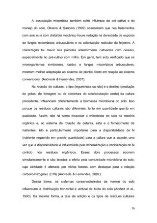16
A associação micorrízica também sofre influência do pré-cultivo e do
manejo do solo. Oliveira & Sanders (1999) observaram que nos tratamentos
com solo nu e com distúrbio mecânico houve redução na densidade de esporos
de fungos micorrízicos arbusculares e na colonização radicular do feijoeiro. A
colonização foi maior nas parcelas anteriormente cultivadas com cereais,
especialmente no pré-cultivo com milho. Em geral, tem sido verificado que os
microrganismos simbiontes, rizóbio e fungos micorrízicos arbusculares,
mostram melhor adaptação ao sistema de plantio direto em relação ao sistema
convencional (Andreola & Fernandes, 2007).
Na rotação de culturas, o tipo (leguminosa ou não) e o destino (produção
de grãos, de forragem ou de cobertura do solo/adubação verde) da cultura
precedente, influenciam diferentemente a biomassa microbiana do solo. Isso
porque os resíduos culturais são diferentes, tanto em quantidade quanto em
qualidade. Assim, não há como dissociar a microbiota do solo da matéria
orgânica e, no sistema de rotação de culturas, esta e o fornecimento de
nutrientes. Isto é particularmente importante para a disponibilidade de N
(nutriente requerido em grande quantidade) para a cultura que a sucede, uma
vez que a disponibilidade é influenciada pela mineralização e imobilização do N
contido nos resíduos orgânicos. Esses dois processos ocorrem
simultaneamente e são levados a efeito pela comunidade microbiana do solo,
cuja atividade é alterada por vários fatores, com destaque para a relação
carbono/nitrogênio (C/N) (Andreola & Fernandes, 2007).
Dessa forma, os sistemas conservacionistas de manejo do solo
influenciam a distribuição horizontal e vertical da biota do solo (Arshad et al.,
1990). Da mesma forma, a taxa de adição e os tipos de resíduos culturais
 
