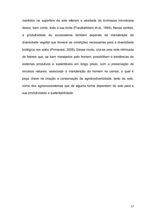 17
mantidos na superfície do solo alteram a atividade da biomassa microbiana
desse, bem como, toda a sua biota (Franzluebbers et al., 1994). Nesse sentido,
a produtividade do ecossistema também depende da manutenção da
diversidade vegetal que fornece as condições necessárias para a diversidade
biológica nos solos (Primavesi, 2008). Desse modo, cria-se uma rede intrincada
de fatores que, se bem manejados pelo homem, possibilitam a existências de
sistemas produtivos e sustentáveis em longo prazo, com a preservação de
recursos naturais, associada à manutenção do homem no campo, o qual é
peça chave na criação e conservação da agrobiodiversidade, tanto do solo,
como dos agroecossistemas que de alguma forma dependem do solo para a
sua produtividade e sustentabilidade.
 
