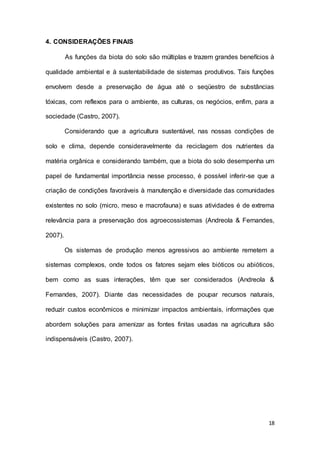 18
4. CONSIDERAÇÕES FINAIS
As funções da biota do solo são múltiplas e trazem grandes benefícios à
qualidade ambiental e à sustentabilidade de sistemas produtivos. Tais funções
envolvem desde a preservação de água até o seqüestro de substâncias
tóxicas, com reflexos para o ambiente, as culturas, os negócios, enfim, para a
sociedade (Castro, 2007).
Considerando que a agricultura sustentável, nas nossas condições de
solo e clima, depende consideravelmente da reciclagem dos nutrientes da
matéria orgânica e considerando também, que a biota do solo desempenha um
papel de fundamental importância nesse processo, é possível inferir-se que a
criação de condições favoráveis à manutenção e diversidade das comunidades
existentes no solo (micro, meso e macrofauna) e suas atividades é de extrema
relevância para a preservação dos agroecossistemas (Andreola & Fernandes,
2007).
Os sistemas de produção menos agressivos ao ambiente remetem a
sistemas complexos, onde todos os fatores sejam eles bióticos ou abióticos,
bem como as suas interações, têm que ser considerados (Andreola &
Fernandes, 2007). Diante das necessidades de poupar recursos naturais,
reduzir custos econômicos e minimizar impactos ambientais, informações que
abordem soluções para amenizar as fontes finitas usadas na agricultura são
indispensáveis (Castro, 2007).
 
