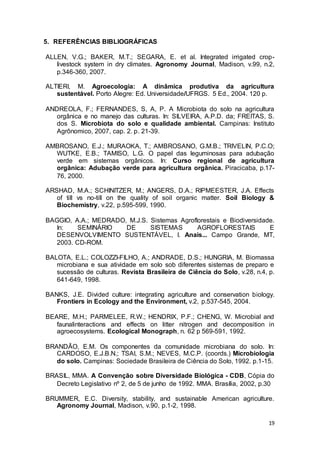 19
5. REFERÊNCIAS BIBLIOGRÁFICAS
ALLEN, V.G.; BAKER, M.T.; SEGARA, E. et al. Integrated irrigated crop-
livestock system in dry climates. Agronomy Journal, Madison, v.99, n.2,
p.346-360, 2007.
ALTIERI, M. Agroecologia: A dinâmica produtiva da agricultura
sustentável. Porto Alegre: Ed. Universidade/UFRGS. 5 Ed., 2004. 120 p.
ANDREOLA, F.; FERNANDES, S, A, P. A Microbiota do solo na agricultura
orgânica e no manejo das culturas. In: SILVEIRA, A.P.D. da; FREITAS, S.
dos S. Microbiota do solo e qualidade ambiental. Campinas: Instituto
Agrônomico, 2007, cap. 2. p. 21-39.
AMBROSANO, E.J.; MURAOKA, T.; AMBROSANO, G.M.B.; TRIVELIN, P.C.O;
WUTKE, E.B.; TAMISO, L.G. O papel das leguminosas para adubação
verde em sistemas orgânicos. In: Curso regional de agricultura
orgânica: Adubação verde para agricultura orgânica. Piracicaba, p.17-
76, 2000.
ARSHAD, M.A.; SCHINITZER, M.; ANGERS, D.A.; RIPMEESTER, J.A. Effects
of till vs no-till on the quality of soil organic matter. Soil Biology &
Biochemistry, v.22, p.595-599, 1990.
BAGGIO, A.A.; MEDRADO, M.J.S. Sistemas Agroflorestais e Biodiversidade.
In: SEMINÁRIO DE SISTEMAS AGROFLORESTAIS E
DESENVOLVIMENTO SUSTENTÁVEL, I. Anais... Campo Grande, MT,
2003. CD-ROM.
BALOTA, E.L.; COLOZZI-FILHO, A.; ANDRADE, D.S.; HUNGRIA, M. Biomassa
microbiana e sua atividade em solo sob diferentes sistemas de preparo e
sucessão de culturas. Revista Brasileira de Ciência do Solo, v.28, n.4, p.
641-649, 1998.
BANKS, J.E. Divided culture: integrating agriculture and conservation biology.
Frontiers in Ecology and the Environment, v.2, p.537-545, 2004.
BEARE, M.H.; PARMELEE, R.W.; HENDRIX, P.F.; CHENG, W. Microbial and
faunalinteractions and effects on litter nitrogen and decomposition in
agroecosystems. Ecological Monograph, n. 62 p 569-591, 1992.
BRANDÃO, E.M. Os componentes da comunidade microbiana do solo. In:
CARDOSO, E.J.B.N.; TSAI, S.M.; NEVES, M.C.P. (coords.) Microbiologia
do solo. Campinas: Sociedade Brasileira de Ciência do Solo, 1992. p.1-15.
BRASIL, MMA. A Convenção sobre Diversidade Biológica - CDB, Cópia do
Decreto Legislativo nº 2, de 5 de junho de 1992. MMA. Brasília, 2002, p.30
BRUMMER, E.C. Diversity, stability, and sustainable American agriculture.
Agronomy Journal, Madison, v.90, p.1-2, 1998.
 