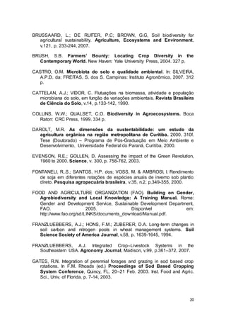 20
BRUSSAARD, L.; DE RUITER, P.C; BROWN, G.G, Soil biodiversity for
agricultural sustainability. Agriculture, Ecosystems and Environment,
v.121, p. 233-244, 2007.
BRUSH, S.B. Farmers’ Bounty: Locating Crop Diversity in the
Contemporary World. New Haven: Yale University Press, 2004. 327 p.
CASTRO, O.M. Microbiota do solo e qualidade ambiental. In: SILVEIRA,
A.P.D. da; FREITAS, S. dos S. Campinas: Instituto Agronômico, 2007. 312
p.
CATTELAN, A.J.; VIDOR, C. Flutuações na biomassa, atividade e população
microbiana do solo, em função de variações ambientais. Revista Brasileira
de Ciência do Solo, v.14, p.133-142, 1990.
COLLINS, W.W.; QUALSET, C.O. Biodiversity in Agroecosystems. Boca
Raton: CRC Press, 1999. 334 p.
DAROLT, M.R. As dimensões da sustentabilidade: um estudo da
agricultura orgânica na região metropolitana de Curitiba. 2000. 310f.
Tese (Doutorado) – Programa de Pós-Graduação em Meio Ambiente e
Desenvolvimento, Universidade Federal do Paraná, Curitiba, 2000.
EVENSON, R.E.; GOLLEN, D. Assessing the impact of the Green Revolution,
1960 to 2000. Science, v. 300, p. 758-762, 2003.
FONTANELI, R..S.; SANTOS, H.P. dos; VOSS, M. & AMBROSI, I. Rendimento
de soja em diferentes rotações de espécies anuais de inverno sob plantio
direto. Pesquisa agropecuária brasileira, v.35, n.2, p.349-355, 2000.
FOOD AND AGRICULTURE ORGANIZATION (FAO). Building on Gender,
Agrobiodiversity and Local Knowledge: A Training Manual. Rome:
Gender and Development Service, Sustainable Development Department,
FAO. 2005. Disponível em:
http://www.fao.org/sd/LINKS/documents_download/Manual.pdf.
FRANZLUEBBERS, A.J.; HONS, F.M.; ZUBERER, D.A. Long-term changes in
soil carbon and nitrogen pools in wheat management systems. Soil
Science Society of America Journal, v.58, p. 1639-1645, 1994.
FRANZLUEBBERS, A.J. Integrated Crop–Livestock Systems in the
Southeastern USA. Agronomy Journal, Madison, v.99, p.361–372, 2007.
GATES, R.N. Integration of perennial forages and grazing in sod based crop
rotations. In F.M. Rhoads (ed.) Proceedings of Sod Based Cropping
System Conference, Quincy, FL. 20–21 Feb. 2003. Inst. Food and Agric.
Sci., Univ. of Florida. p. 7-14, 2003.
 