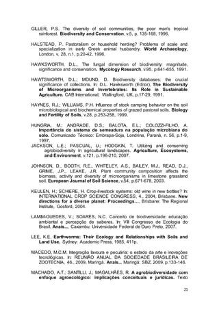 21
GILLER, P.S. The diversity of soil communities, the poor man's tropical
rainforest. Biodiversity and Conservation, v.5, p. 135-168, 1996.
HALSTEAD, P. Pastoralism or household herding? Problems of scale and
specialization in early Greek animal husbandry. World Archaeology,
London, v. 28, n.1, p.20-42, 1996.
HAWKSWORTH, D.L., The fungal dimension of biodiversity: magnitude,
significance and conservation. Mycology Research, v.95, p.641-655, 1991.
HAWTSWORTH, D.L.; MOUND, D. Biodiversity databases: the crucial
significance of collections. In: D.L. Hawksworth (Editor), The Biodiversity
of Microorganisms and Invertebrates: Its Role in Sustainable
Agriculture. CAB International, Wallingford, UK, p.17-29, 1991.
HAYNES, R.J.; WILLIAMS, P.H. Influence of stock camping behavior on the soil
microbiological and biochemical properties of grazed pastoral soils. Biology
and Fertility of Soils, v.28, p.253-258, 1999.
HUNGRIA, M.; ANDRADE, D.S.; BALOTA, E.L.; COLOZZI-FILHO, A.
Importância do sistema de semeadura na população microbiana do
solo. Comunicado Técnico: Embrapa-Soja, Londrina, Paraná, n. 56, p.1-9,
1997.
JACKSON, L.E.; PASCUAL, U.; HODGKIN, T. Utilizing and conserving
agrobiodiversity in agricultural landscapes. Agriculture, Ecosystems,
and Environment, v.121, p.196-210, 2007.
JOHNSON, D., BOOTH, R.E., WHITELEY, A.S., BAILEY, M.J., READ, D.J.,
GRIME, J.P., LEAKE, J.R. Plant community composition affects the
biomass, activity and diversity of microorganisms in limestone grassland
soil. European Journal of Soil Science, v.54, p.671-678, 2003.
KEULEN, H.; SCHIERE, H. Crop-livestock systems: old wine in new bottles? In:
INTERNATIONAL CROP SCIENCE CONGRESS, 4., 2004, Brisbane. New
directions for a diverse planet: Proceedings…, Brisbane: The Regional
Institute, Gosford, 2004.
LAMIM-GUEDES, V.; SOARES, N.C. Conceito de biodiversidade: educação
ambiental e percepção de saberes. In: VIII Congresso de Ecologia do
Brasil, Anais..., Caxambu: Universidade Federal de Ouro Preto, 2007.
LEE, K.E. Earthworms: Their Ecology and Relationships with Soils and
Land Use. Sydney: Academic Press, 1985, 411p.
MACEDO, M.C.M. Integração lavoura e pecuária: o estado da arte e inovações
tecnológicas. In: REUNIÃO ANUAL DA SOCIEDADE BRASILEIRA DE
ZOOTECNIA, 46., 2009, Maringá. Anais... Maringá: SBZ, 2009. p.133-146.
MACHADO, A.T.; SANTILLI, J.; MAGALHÃES, R. A agrobiodiversidade com
enfoque agroecológico: implicações conceituais e jurídicas. Texto
 