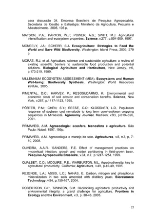 22
para discussão 34. Empresa Brasileira de Pesquisa Agropecuária.
Secretaria de Gestão e Estratégia: Ministério da Agricultura, Pecuária e
Abastecimento. 2005, 105 p.
MATSON, P.A.; PARTON, W.J.; POWER, A.G.; SWIFT, M.J. Agricultural
intensification and ecosystem properties. Science, v.277, p.504-509, 1997.
MCNEELY, J.A.; SCHERR, S.J. Ecoagriculture: Strategies to Feed the
World and Save Wild Biodiversity. Washington: Island Press, 2003, 279
p.
MCRAE, R.J. et al. Agriculture, science and sustainable agriculture: a review of
existing scientific barriers to sustainable food production and potential
solutions. Biological Agriculture and Horticulture, New Jersey, v.6,
p.173-219, 1989.
MILLENNIUM ECOSYSTEM ASSESSMENT (MEA). Ecosystems and Human
Well-being: Biodiversity Synthesis. Washington: World Resources
Institute, 2005.
PIMENTAL, D.C.; HARVEY, P.; RESOSUDARMO, K. Environmental and
economic costs of soil erosion and conservation benefits. Science, New
York, v.267, p.1117-1123, 1995.
PÖRTER, P.M.; CHEN, S.Y.; REESE, C.D; KLOSSNER, L.D. Population
response of soybean cyst nematode to long term corn–soybean cropping
sequences in Minnesota. Agronomy Journal, Madison, v.93, p.619–626,
2001.
PRIMAVESI, A.M. Agroecologia: ecosfera, tecnosfera e agricultura. São
Paulo: Nobel, 1997. 199p.
PRIMAVESI, A.M. Agroecologia e manejo do solo. Agriculturas, v.5, n.3, p. 7-
10, 2008.
OLIVEIRA, A.A.R.; SANDERS, F.E. Effect of management practices on
mycorrhizal infection, growth and matter partitioning in field-grown bean.
Pesquisa Agropecuária Brasileira, v.34, n.7, p.1247-1254, 1999.
QUALSET, C.O.; MCGUIRE, P.E.; WARBURTON, M.L. Agrobiodiversity: key to
agricultural productivity. California: Agriculture, v.49, p.45-49, 1995
REZENDE, L.A.; ASSIS, L.C.; NAHAS, E. Carbon, nitrogen and phosphorus
mineralization in two soils amended with distillery yeast. Bioresource
Technology, v.94, p.159-167, 2004.
ROBERTSON, G.P., SWINTON, S.M. Reconciling agricultural productivity and
environmental integrity: a grand challenge for agriculture. Frontiers in
Ecology and the Environment, v.3, p. 38-46, 2005.
 