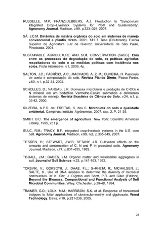 23
RUSSELLE, M.P; FRANZLUEBBERS, A.J. Introduction to “Symposium:
Integrated Crop–Livestock Systems for Profit and Sustainability”.
Agronomy Journal, Madison, v.99, p.323–324, 2007.
SÁ, J.C.M. Dinâmica da matéria orgânica do solo em sistemas de manejo
convencional e plantio direto. 2001. 141 f. Tese (Doutorado), Escola
Superior de Agricultura Luiz de Queiroz: Universidade de São Paulo,
Piracicaba, 2001.
SUSTAINABLE AGRICULTURE AND SOIL CONVERVATION (SASC). Elos
entre os processos de degradação do solo, as práticas agrícolas
respeitadoras do solo e as medidas políticas com incidência nos
solos. Ficha informativa n.1, 2009, 4p.
SALTON, J.C.; FABRÍCIO, A.C.; MACHADO, A. Z. M.; OLIVEIRA, H. Pastoreio
de aveia e compactação do solo. Revista Plantio Direto, Passo Fundo,
v.69, n.1, p.32-34, 2002.
SCHOLLES, D.; VARGAS, L.K. Biomassa microbiana e produção de C-CO2 e
N mineral em um podzólico Vermelho-Escuro submetido a deferentes
sistemas de manejo. Revista Brasileira de Ciência do Solo, v.24, n.1, p.
35-42, 2000.
SILVEIRA, A.P.D. da; FREITAS, S. dos S. Microbiota do solo e qualidade
ambiental. Campinas: Instituto Agrônomico, 2007, cap. 2. P. 21-39.
SMITH, B.C. The emergence of agriculture. New York: Scientific American
Library, 1995, 231 p.
SULC, R.M.; TRACY, B.F. Integrated crop-livestock systems in the U.S. corn
belt. Agronomy Journal, Madison, v.99, n.2, p.335-345, 2007.
TIESSEN, H.; STEWART, J.W.B; BETANY, J.R. Cultivation effects on the
amounts and concentration of C, N and P in grassland soils. Agronomy
Journal, Madison, v.74, p.831–835, 1982.
TISDALL, J.M.; OADES, J.M. Organic matter and waterstable aggregates in
soil. Journal of Soil Science, v.33, p.141-163, 1982.
TORSVIK, V.; GOKSCYR, J.; DAAE, F.L.; S~RHEIM, R;, MICHALSEN, J.;
SALTE, K.. Use of DNA analysis to determine the diversity of microbial
communities. In: K. Ritz, J. Dighton and Scott, P.R. and Giller (Editors),
Beyond the Biomass. Compositional and Functional Analysis of Soil
Microbial Communities. Wiley, Chichester, p.39-48, 1994.
TRAINER, G.D.; LOUX, M.M.; HARRISON, S.K. et al. Response of horseweed
biotypes to foliar applications of cloransulammethyl and glyphosate. Weed
Technology, Davis, v.19, p.231-236, 2005.
 