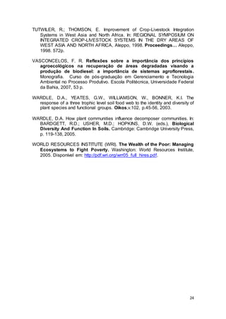 24
TUTWILER, R.; THOMSON, E. Improvement of Crop-Livestock Integration
Systems in West Asia and North Africa. In: REGIONAL SYMPOSIUM ON
INTEGRATED CROP-LIVESTOCK SYSTEMS IN THE DRY AREAS OF
WEST ASIA AND NORTH AFRICA, Aleppo, 1998. Proceedings… Aleppo,
1998. 572p.
VASCONCELOS, F. R. Reflexões sobre a importância dos princípios
agroecológicos na recuperação de áreas degradadas visando a
produção de biodiesel: a importância de sistemas agroflorestais.
Monografia. Curso de pós-graduação em Gerenciamento e Tecnologia
Ambiental no Processo Produtivo. Escola Politécnica, Universidade Federal
da Bahia, 2007, 53 p.
WARDLE, D.A., YEATES, G.W., WILLIAMSON, W., BONNER, K.I. The
response of a three trophic level soil food web to the identity and diversity of
plant species and functional groups. Oikos,v.102, p.45-56, 2003.
WARDLE, D.A. How plant communities influence decomposer communities. In:
BARDGETT, R.D.; USHER, M.D.; HOPKINS, D.W. (eds.), Biological
Diversity And Function In Soils. Cambridge: Cambridge University Press,
p. 119-138, 2005.
WORLD RESOURCES INSTITUTE (WRI). The Wealth of the Poor: Managing
Ecosystems to Fight Poverty. Washington: World Resources Institute,
2005. Disponível em: http://pdf.wri.org/wrr05_full_hires.pdf.
 