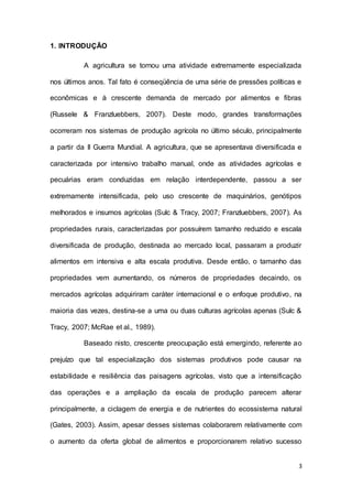 3
1. INTRODUÇÃO
A agricultura se tornou uma atividade extremamente especializada
nos últimos anos. Tal fato é conseqüência de uma série de pressões políticas e
econômicas e à crescente demanda de mercado por alimentos e fibras
(Russele & Franzluebbers, 2007). Deste modo, grandes transformações
ocorreram nos sistemas de produção agrícola no último século, principalmente
a partir da II Guerra Mundial. A agricultura, que se apresentava diversificada e
caracterizada por intensivo trabalho manual, onde as atividades agrícolas e
pecuárias eram conduzidas em relação interdependente, passou a ser
extremamente intensificada, pelo uso crescente de maquinários, genótipos
melhorados e insumos agrícolas (Sulc & Tracy, 2007; Franzluebbers, 2007). As
propriedades rurais, caracterizadas por possuírem tamanho reduzido e escala
diversificada de produção, destinada ao mercado local, passaram a produzir
alimentos em intensiva e alta escala produtiva. Desde então, o tamanho das
propriedades vem aumentando, os números de propriedades decaindo, os
mercados agrícolas adquiriram caráter internacional e o enfoque produtivo, na
maioria das vezes, destina-se a uma ou duas culturas agrícolas apenas (Sulc &
Tracy, 2007; McRae et al., 1989).
Baseado nisto, crescente preocupação está emergindo, referente ao
prejuízo que tal especialização dos sistemas produtivos pode causar na
estabilidade e resiliência das paisagens agrícolas, visto que a intensificação
das operações e a ampliação da escala de produção parecem alterar
principalmente, a ciclagem de energia e de nutrientes do ecossistema natural
(Gates, 2003). Assim, apesar desses sistemas colaborarem relativamente com
o aumento da oferta global de alimentos e proporcionarem relativo sucesso
 