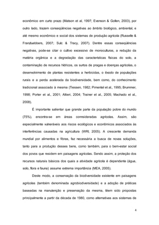 4
econômico em curto prazo (Matson et al, 1997; Evenson & Gollen, 2003), por
outro lado, trazem conseqüências negativas ao âmbito biológico, ambiental, e
até mesmo econômico e social dos sistemas de produção agrícola (Russelle &
Franzluebbers, 2007; Sulc & Tracy, 2007). Dentre essas conseqüências
negativas, pode-se citar o cultivo excessivo de monoculturas, a redução da
matéria orgânica e a degradação das características físicas do solo, a
contaminação de recursos hídricos, os surtos de pragas e doenças agrícolas, o
desenvolvimento de plantas resistentes a herbicidas, o êxodo de populações
rurais e a perda acelerada da biodiversidade, bem como, do conhecimento
tradicional associado à mesma (Tiessen, 1982; Pimentel et al., 1995; Brummer,
1998; Porter et al., 2001; Altieri, 2004; Trainer et al., 2005; Machado et al.,
2008).
É importante salientar que grande parte da população pobre do mundo
(75%), encontra-se em áreas connsideradas agrícolas. Assim, são
especialmente vulneráveis aos riscos ecológicos e econômicos associados às
interferências causadas na agricultura (WRI, 2005). A crescente demanda
mundial por alimentos e fibras, faz necessária a busca de novas soluções,
tanto para a produção desses bens, como também, para o bem-estar social
dos povos que residem em paisagens agrícolas. Sendo assim, a proteção dos
recursos naturais básicos dos quais a atividade agrícola é dependente (água,
solo, flora e fauna) assume extrema importância (MEA, 2005).
Deste modo, a conservação da biodiversidade existente em paisagens
agrícolas (também denominada agrobiodiversidade) e a adoção de práticas
baseadas na manutenção e preservação da mesma, têem sido propostas
principalmente a partir da década de 1980, como alternativas aos sistemas de
 