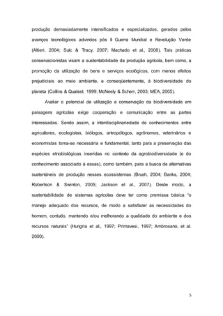 5
produção demasiadamente intensificados e especializados, gerados pelos
avanços tecnológicos advindos pós II Guerra Mundial e Revolução Verde
(Altieri, 2004; Sulc & Tracy, 2007; Machado et al., 2008). Tais práticas
conservacionistas visam a sustentabilidade da produção agrícola, bem como, a
promoção da utilização de bens e serviços ecológicos, com menos efeitos
prejudiciais ao meio ambiente, e conseqüentemente, à biodiversidade do
planeta (Collins & Qualset, 1999; McNeely & Scherr, 2003; MEA, 2005).
Avaliar o potencial de utilização e conservação da biodiversidade em
paisagens agrícolas exige cooperação e comunicação entre as partes
interessadas. Sendo assim, a interdisciplinariedade de conhecimentos entre
agricultores, ecologistas, biólogos, antropólogos, agrônomos, veterinários e
economistas torna-se necessária e fundamental, tanto para a preservação das
espécies etnobiológicas inseridas no contexto da agrobiodiversidade (e do
conhecimento associado à essas), como também, para a busca de alternativas
sustentáveis de produção nesses ecossistemas (Brush, 2004; Banks, 2004;
Robertson & Swinton, 2005; Jackson et al., 2007). Deste modo, a
sustentabilidade de sistemas agrícolas deve ter como premissa básica “o
manejo adequado dos recursos, de modo a satisfazer as necessidades do
homem, contudo, mantendo e/ou melhorando a qualidade do ambiente e dos
recursos naturais” (Hungria et al., 1997; Primavesi, 1997; Ambrosano, et al.
2000).
 