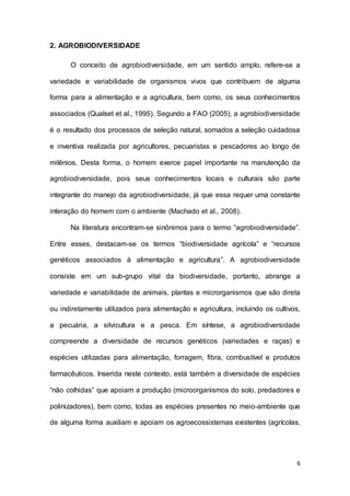 6
2. AGROBIODIVERSIDADE
O conceito de agrobiodiversidade, em um sentido amplo, refere-se a
variedade e variabilidade de organismos vivos que contribuem de alguma
forma para a alimentação e a agricultura, bem como, os seus conhecimentos
associados (Qualset et al., 1995). Segundo a FAO (2005), a agrobiodiversidade
é o resultado dos processos de seleção natural, somados a seleção cuidadosa
e inventiva realizada por agricultores, pecuaristas e pescadores ao longo de
milênios. Desta forma, o homem exerce papel importante na manutenção da
agrobiodiversidade, pois seus conhecimentos locais e culturais são parte
integrante do manejo da agrobiodiversidade, já que essa requer uma constante
interação do homem com o ambiente (Machado et al., 2008).
Na literatura encontram-se sinônimos para o termo “agrobiodiversidade”.
Entre esses, destacam-se os termos “biodiversidade agrícola” e “recursos
genéticos associados à alimentação e agricultura”. A agrobiodiversidade
consiste em um sub-grupo vital da biodiversidade, portanto, abrange a
variedade e variabilidade de animais, plantas e microrganismos que são direta
ou indiretamente utilizados para alimentação e agricultura, incluindo os cultivos,
a pecuária, a silvicultura e a pesca. Em síntese, a agrobiodiversidade
compreende a diversidade de recursos genéticos (variedades e raças) e
espécies utilizadas para alimentação, forragem, fibra, combustível e produtos
farmacêuticos. Inserida neste contexto, está também a diversidade de espécies
“não colhidas” que apoiam a produção (microorganismos do solo, predadores e
polinizadores), bem como, todas as espécies presentes no meio-ambiente que
de alguma forma auxiliam e apoiam os agroecossistemas existentes (agrícolas,
 