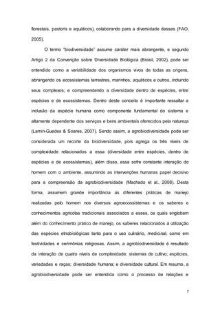 7
florestais, pastoris e aquáticos), colaborando para a diversidade desses (FAO,
2005).
O termo “biodiversidade” assume caráter mais abrangente, e segundo
Artigo 2 da Convenção sobre Diversidade Biológica (Brasil, 2002), pode ser
entendido como a variabilidade dos organismos vivos de todas as origens,
abrangendo os ecossistemas terrestres, marinhos, aquáticos e outros, incluindo
seus complexos; e compreendendo a diversidade dentro de espécies, entre
espécies e de ecossistemas. Dentro deste conceito é importante ressaltar a
inclusão da espécie humana como componente fundamental do sistema e
altamente dependente dos serviços e bens ambientais oferecidos pela natureza
(Lamin-Guedes & Soares, 2007). Sendo assim, a agrobiodiversidade pode ser
considerada um recorte da biodiversidade, pois agrega os três níveis de
complexidade relacionados a essa (diversidade entre espécies, dentro de
espécies e de ecossistemas), além disso, essa sofre constante interação do
homem com o ambiente, assumindo as intervenções humanas papel decisivo
para a compreensão da agrobiodiversidade (Machado et al., 2008). Desta
forma, assumem grande importância as diferentes práticas de manejo
realizadas pelo homem nos diversos agroecossistemas e os saberes e
conhecimentos agrícolas tradicionais associados a esses, os quais englobam
além do conhecimento prático de manejo, os saberes relacionados à utilização
das espécies etnobiológicas tanto para o uso culinário, medicinal, como em
festividades e cerimônias religiosas. Assim, a agrobiodiversidade é resultado
da interação de quatro níveis de complexidade: sistemas de cultivo; espécies,
variedades e raças; diversidade humana; e diversidade cultural. Em resumo, a
agrobiodiversidade pode ser entendida como o processo de relações e
 