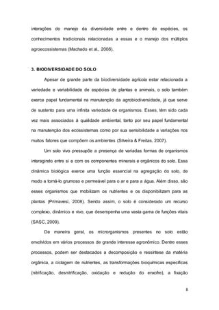 8
interações do manejo da diversidade entre e dentro de espécies, os
conhecimentos tradicionais relacionadas a essas e o manejo dos múltiplos
agroecossistemas (Machado et al., 2008).
3. BIODIVERSIDADE DO SOLO
Apesar de grande parte da biodiversidade agrícola estar relacionada a
variedade e variabilidade de espécies de plantas e animais, o solo também
exerce papel fundamental na manutenção da agrobiodiversidade, já que serve
de sustento para uma infinita variedade de organismos. Esses, têm sido cada
vez mais associados à qualidade ambiental, tanto por seu papel fundamental
na manutenção dos ecossistemas como por sua sensibilidade a variações nos
muitos fatores que compõem os ambientes (Silveira & Freitas, 2007).
Um solo vivo pressupõe a presença de variadas formas de organismos
interagindo entre si e com os componentes minerais e orgânicos do solo. Essa
dinâmica biológica exerce uma função essencial na agregação do solo, de
modo a torná-lo grumoso e permeável para o ar e para a água. Além disso, são
esses organismos que mobilizam os nutrientes e os disponibilizam para as
plantas (Primavesi, 2008). Sendo assim, o solo é considerado um recurso
complexo, dinâmico e vivo, que desempenha uma vasta gama de funções vitais
(SASC, 2009).
De maneira geral, os microrganismos presentes no solo estão
envolvidos em vários processos de grande interesse agronômico. Dentre esses
processos, podem ser destacados a decomposição e ressíntese da matéria
orgânica, a ciclagem de nutrientes, as transformações bioquímicas específicas
(nitrificação, desnitrificação, oxidação e redução do enxofre), a fixação
 