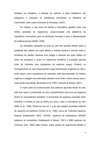 9
biológica do nitrogênio, o estoque de carbono, a ação antagônica aos
patógenos, a produção de substâncias promotoras ou inibidoras de
crescimento, entre outros (Andreola & Fernandes, 2007).
Em síntese, o solo serve de habitat e reservatório genético para uma
infinita variedade de organismos, proporcionando uma plataforma de
importância imensurável para as atividades humanas e para o abastecimento
de matérias-primas (SASC, 2009).
As interações realizadas na biota do solo têm grandes efeitos sobre a
qualidade das culturas (as quais afetam a nutrição humana e animal), sobre a
incidência de plantas invasoras e/ou pragas e doenças (as quais afetam os
níveis de produção) e sobre os organismos benéficos à produção agrícola
(ciclo de nutrientes e/ou predadores de espécies praga). Portanto, os
microrganismos do solo desempenham papel fundamental na gênese do solo e
ainda atuam como reguladores de nutrientes, pela decomposição da matéria
orgânica e ciclagem dos elementos, atuando como fonte e dreno desses para o
crescimento das plantas (Brussaard et al., 2007; Andreola & Silveira, 2007)..
A maior parte da biodiversidade dos sistemas agrícolas reside no solo,
visto que, esse é considerado um dos compartimentos mais ricos em espécies
dentre os ecossistemas terrestres. A diversidade de espécies presentes neste
ambiente é dividida no que se define por micro, meso e macrofauna do solo
(Giller et al., 1996). Estima-se que em 1 g de solo estejam presentes milhares
de espécies de bactérias (Torsvik et al., 1994), cerca de 1.500,000 espécies
fungicas (Hawksworth, 1991), 100,000 espécies de protozoários, 500,000
espécies de nematóides (Hawksworth & Mound, 1991) e 3000 espécies de
minhocas (Lee, 1985). Além desses, outros grupos de organismos habitam a
 