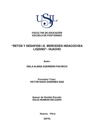 FACULTAD DE EDUCACIÓN
ESCUELA DE POSTGRADO
“RETOS Y DESAFIOS I.E. MERCEDES INDACOCHEA
LOZANO”- HUACHO
Autor:
ISELA ALBINA GUERRERO PACHECO
Formador Tutor:
VICTOR HUGO SANGINES DIAZ
Asesor de Gestión Escolar
DULIA HUAMAN DELGADO
Huaura - Perú
(2016)
 