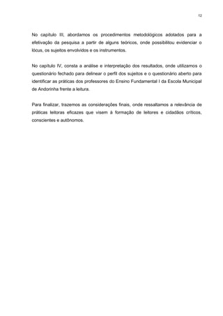 12




No capítulo III, abordamos os procedimentos metodológicos adotados para a
efetivação da pesquisa a partir de alguns teóricos, onde possibilitou evidenciar o
lócus, os sujeitos envolvidos e os instrumentos.


No capítulo IV, consta a análise e interpretação dos resultados, onde utilizamos o
questionário fechado para delinear o perfil dos sujeitos e o questionário aberto para
identificar as práticas dos professores do Ensino Fundamental I da Escola Municipal
de Andorinha frente a leitura.


Para finalizar, trazemos as considerações finais, onde ressaltamos a relevância de
práticas leitoras eficazes que visem à formação de leitores e cidadãos críticos,
conscientes e autônomos.
 