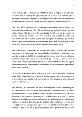15




Neste caso, o processo de aquisição e hábito da leitura abrange diversos aspectos,
e quanto mais o professor for consciente de que a leitura é o caminho para a
educação e aprender a ter prazer na leitura para que possa conduzir um processo
de formar leitores, muito mais chance terá esse profissional de formar cidadãos.


Para Lajolo (2002) o ato de ler é um processo de aprendizagem que se adquire com
as experiências cotidianas, não está condicionada ao ambiente escolar, ou seja,
muitas leituras não dependem do aprendizado formal, mas se processam na
interação destas experiências com o mundo. “Lê-se para entender o mundo, para
viver melhor. Em nossa cultura, quanto mais abrangente a concepção de mundo e
de vida, mais intensamente se lê, numa espiral quase sem fim que pode e deve
começar na escola, mas não pode (nem deve) encerrar-se nela” (p.7)


Bamberger (2005) traz a leitura como um direito de avançar “o direito de ler” significa
igualmente o de desenvolver as potencialidades intelectuais e espirituais, o de
aprender e progredir. (p.09). É necessário pontuar que, a leitura é uma habilidade
lingüística fundamental para o desenvolvimento da comunicação oral e escrita e
começa bem antes do aprendizado das letras. O contar de histórias desperta o gosto
pela leitura revela-se como um ponto fundamental no desenvolvimento do hábito de
leitura entre os alunos.


Em verdade, acreditamos que a qualidade do ensino passa pelo hábito da leitura,
pois a leitura frequente leva a uma melhor escrita, quanto mais se lê, mais domínio
se tem sobre o texto escrito, leva a um raciocínio mais apurado, a uma habilidade
expressiva aprimorada.


Para Rezende (1993) a leitura é um ato de abertura para o mundo. A cada mergulho
nas camadas simbólicas dos livros emerge-se vendo o universo interior e exterior
com mais claridade. (p.164). Em vista disto, é necessário repensar sobre o processo
de ensino - aprendizagem, como também, a prática docente acerca do tipo de
leitores que deseja formar, ter bem definido que tipo de leitura deseja trabalhar, pois
o ato de ler restrito à decodificação de símbolos, não é suficiente, ou ainda uma
concepção reducionista, de que ler é pronunciar em voz alta as letras que formam as
palavras. O ideal é uma leitura que proporcione ao leitor significado ao que leu, para
 