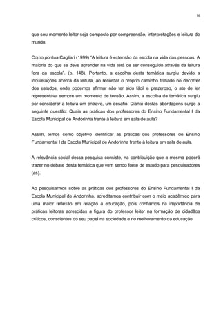 16




que seu momento leitor seja composto por compreensão, interpretações e leitura do
mundo.


Como pontua Cagliari (1999) “A leitura é extensão da escola na vida das pessoas. A
maioria do que se deve aprender na vida terá de ser conseguido através da leitura
fora da escola”. (p. 148). Portanto, a escolha desta temática surgiu devido a
inquietações acerca da leitura, ao recordar o próprio caminho trilhado no decorrer
dos estudos, onde podemos afirmar não ter sido fácil e prazeroso, o ato de ler
representava sempre um momento de tensão. Assim, a escolha da temática surgiu
por considerar a leitura um entrave, um desafio. Diante destas abordagens surge a
seguinte questão: Quais as práticas dos professores do Ensino Fundamental I da
Escola Municipal de Andorinha frente à leitura em sala de aula?


Assim, temos como objetivo identificar as práticas dos professores do Ensino
Fundamental I da Escola Municipal de Andorinha frente à leitura em sala de aula.


A relevância social dessa pesquisa consiste, na contribuição que a mesma poderá
trazer no debate desta temática que vem sendo fonte de estudo para pesquisadores
(as).


Ao pesquisarmos sobre as práticas dos professores do Ensino Fundamental I da
Escola Municipal de Andorinha, acreditamos contribuir com o meio acadêmico para
uma maior reflexão em relação à educação, pois confiamos na importância de
práticas leitoras acrescidas a figura do professor leitor na formação de cidadãos
críticos, conscientes do seu papel na sociedade e no melhoramento da educação.
 