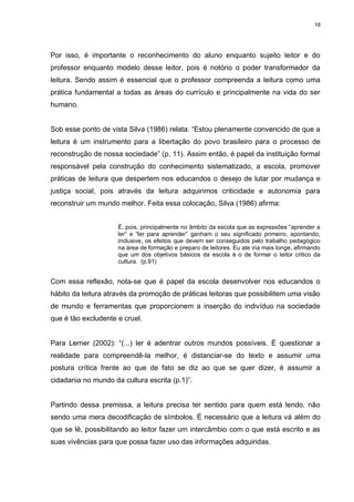 18




Por isso, é importante o reconhecimento do aluno enquanto sujeito leitor e do
professor enquanto modelo desse leitor, pois é notório o poder transformador da
leitura. Sendo assim é essencial que o professor compreenda a leitura como uma
prática fundamental a todas as áreas do currículo e principalmente na vida do ser
humano.


Sob esse ponto de vista Silva (1986) relata: “Estou plenamente convencido de que a
leitura é um instrumento para a libertação do povo brasileiro para o processo de
reconstrução de nossa sociedade” (p. 11). Assim então, é papel da instituição formal
responsável pela construção do conhecimento sistematizado, a escola, promover
práticas de leitura que despertem nos educandos o desejo de lutar por mudança e
justiça social, pois através da leitura adquirimos criticidade e autonomia para
reconstruir um mundo melhor. Feita essa colocação, Silva (1986) afirma:


                     É, pois, principalmente no âmbito da escola que as expressões “aprender a
                     ler” e “ler para aprender” ganham o seu significado primeiro, apontando,
                     inclusive, os efeitos que devem ser conseguidos pelo trabalho pedagógico
                     na área de formação e preparo de leitores. Eu ate iria mais longe, afirmando
                     que um dos objetivos básicos da escola é o de formar o leitor critico da
                     cultura. (p.91)


Com essa reflexão, nota-se que é papel da escola desenvolver nos educandos o
hábito da leitura através da promoção de práticas leitoras que possibilitem uma visão
de mundo e ferramentas que proporcionem a inserção do indivíduo na sociedade
que é tão excludente e cruel.


Para Lerner (2002): “(...) ler é adentrar outros mundos possíveis. É questionar a
realidade para compreendê-la melhor, é distanciar-se do texto e assumir uma
postura crítica frente ao que de fato se diz ao que se quer dizer, é assumir a
cidadania no mundo da cultura escrita (p.1)”.


Partindo dessa premissa, a leitura precisa ter sentido para quem está lendo, não
sendo uma mera decodificação de símbolos. É necessário que a leitura vá além do
que se lê, possibilitando ao leitor fazer um intercâmbio com o que está escrito e as
suas vivências para que possa fazer uso das informações adquiridas.
 