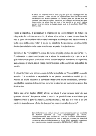 19




                     A leitura vai, portanto além do texto (seja ele qual for) e começa antes do
                     contato com ele. O leitor assume um papel atuante, deixa de ser um mero
                     decodificador ou receptor passivo. E o contexto geral em que ele atua, as
                     pessoas com quem convivem passam a ter influência apreciável em seu
                     desempenho na leitura. Isso por que o “dar sentido a um texto” implica
                     sempre levar em conta a situação deste texto e de seu leitor (MARTINS,
                     2004; p. 32).



Nessa perspectiva, é perceptível a importância da aprendizagem da leitura na
integração do indivíduo no mundo. A leitura abre portas e novas perspectivas de
vida a partir do momento que o leitor consegue estabelecer uma relação entre o
texto e que está ao seu redor. O ato de ler possibilita-lhe posicionar-se criticamente
diante da sociedade e não mais se submeter ao poder dos dominantes.


Como bem diz Freire (2003) “A leitura do mundo precede a leitura da palavra” (p.11).
E justamente por compreendermos que a leitura de mundo antecede o ato de ler é
que acreditamos que as práticas de leitura possam explorar ao máximo esse período
que antecede a leitura, pois é nesse momento inicial onde ocorrem as atribuições de
sentido.


É relevante frisar uma compreensão de leitura revelada por Yunes (2002), quando
ressalta: “Ler é realizar a experiência de se pensar pensando o mundo” (p.25).
Através da leitura passamos a conhecer e fazer uma leitura da realidade, tornando-
os cidadãos capazes de transformar o mundo e não mais se submeter ao poder dos
dominantes.


Sobre este olhar Cagliari (1999) afirma: “A leitura é uma herança maior do que
qualquer diploma”. Ao pensar sobre o mundo de possibilidades e caminhos que
podemos trilhar a partir da leitura Abramovich (1997) nos diz: “Ser leitor é ter um
caminho absolutamente infinito de descobertas e compreensão de mundo”.




                     Convém lembrar que a leitura tem um poder conscientizador, que possibilita
                     ao     homem     descobrir    as  suas     representações       do   mundo.
                     Consequentemente, este processo faz com que o homem, dialeticamente,
                     direcione-se para determinados fatos e relações contidos na realidade
                     circundante e tome distância desses, a fim de refletir sobre eles, questioná-
                     los e transformá-los, quando necessário. (BETENCOURT, 2000, p.24)
 