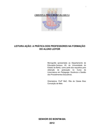 2




              CRISTINA FIGUEREDO DA SILVA




LEITURA AÇÃO: A PRÁTICA DOS PROFESSORES NA FORMAÇÃO
                   DO ALUNO LEITOR




                        Monografia apresentada ao Departamento de
                        Educação-Campus VII, da Universidade do
                        Estado da Bahia, como parte dos requisitos para
                        obtenção de graduação no Curso de
                        Licenciatura em Pedagogia: Docência e Gestão
                        dos Procedimentos Educativos.


                        Orientadora: Profª MsC. Rita de Cássia Braz
                        Conceição de Melo




                 SENHOR DO BONFIM-BA
                          2012
 