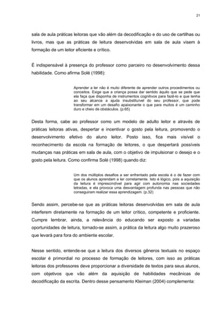 21




sala de aula práticas leitoras que vão além da decodificação e do uso de cartilhas ou
livros, mas que as práticas de leitura desenvolvidas em sala de aula visem à
formação de um leitor eficiente e crítico.


É indispensável à presença do professor como parceiro no desenvolvimento dessa
habilidade. Como afirma Solé (1998):


                      Aprender a ler não é muito diferente de aprender outros procedimentos ou
                      conceitos. Exige que a criança possa dar sentido àquilo que se pede que
                      ela faça que disponha de instrumentos cognitivos para fazê-lo e que tenha
                      ao seu alcance a ajuda insubstituível do seu professor, que pode
                      transformar em um desafio apaixonante o que para muitos é um caminho
                      duro e cheio de obstáculos. (p.65)


Desta forma, cabe ao professor como um modelo de adulto leitor e através de
práticas leitoras ativas, despertar e incentivar o gosto pela leitura, promovendo o
desenvolvimento efetivo do aluno leitor. Posto isso, fica mais visível o
reconhecimento da escola na formação de leitores, o que despertará possíveis
mudanças nas práticas em sala de aula, com o objetivo de impulsionar o desejo e o
gosto pela leitura. Como confirma Solé (1998) quando diz:


                      Um dos múltiplos desafios a ser enfrentado pela escola é o de fazer com
                      que os alunos aprendam a ler corretamente. Isto é lógico, pois a aquisição
                      da leitura é imprescindível para agir com autonomia nas sociedades
                      letradas, e ela provoca uma desvantagem profunda nas pessoas que não
                      conseguiram realizar essa aprendizagem. (p.32)


Sendo assim, percebe-se que as práticas leitoras desenvolvidas em sala de aula
interferem diretamente na formação de um leitor crítico, competente e proficiente.
Cumpre lembrar, ainda, a relevância do educando ser exposto a variadas
oportunidades de leitura, tornado-se assim, a prática da leitura algo muito prazeroso
que levará para fora do ambiente escolar.


Nesse sentido, entende-se que a leitura dos diversos gêneros textuais no espaço
escolar é primordial no processo de formação de leitores, com isso as práticas
leitoras dos professores deve proporcionar a diversidade de textos para seus alunos,
com objetivos que vão além da aquisição de habilidades mecânicas de
decodificação da escrita. Dentro desse pensamento Kleiman (2004) complementa:
 
