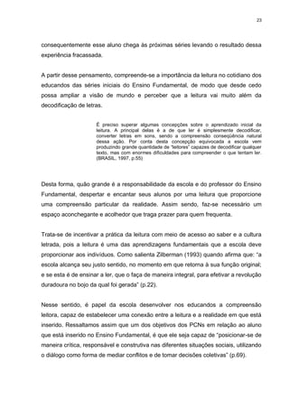 23




consequentemente esse aluno chega às próximas séries levando o resultado dessa
experiência fracassada.


A partir desse pensamento, compreende-se a importância da leitura no cotidiano dos
educandos das séries iniciais do Ensino Fundamental, de modo que desde cedo
possa ampliar a visão de mundo e perceber que a leitura vai muito além da
decodificação de letras.


                     É preciso superar algumas concepções sobre o aprendizado inicial da
                     leitura. A principal delas é a de que ler é simplesmente decodificar,
                     converter letras em sons, sendo a compreensão conseqüência natural
                     dessa ação. Por conta desta concepção equivocada a escola vem
                     produzindo grande quantidade de “leitores” capazes de decodificar qualquer
                     texto, mas com enormes dificuldades para compreender o que tentam ler.
                     (BRASIL, 1997, p.55)




Desta forma, quão grande é a responsabilidade da escola e do professor do Ensino
Fundamental, despertar e encantar seus alunos por uma leitura que proporcione
uma compreensão particular da realidade. Assim sendo, faz-se necessário um
espaço aconchegante e acolhedor que traga prazer para quem frequenta.


Trata-se de incentivar a prática da leitura com meio de acesso ao saber e a cultura
letrada, pois a leitura é uma das aprendizagens fundamentais que a escola deve
proporcionar aos indivíduos. Como salienta Zilberman (1993) quando afirma que: “a
escola alcança seu justo sentido, no momento em que retorna à sua função original;
e se esta é de ensinar a ler, que o faça de maneira integral, para efetivar a revolução
duradoura no bojo da qual foi gerada” (p.22).


Nesse sentido, é papel da escola desenvolver nos educandos a compreensão
leitora, capaz de estabelecer uma conexão entre a leitura e a realidade em que está
inserido. Ressaltamos assim que um dos objetivos dos PCNs em relação ao aluno
que está inserido no Ensino Fundamental, é que ele seja capaz de “posicionar-se de
maneira crítica, responsável e construtiva nas diferentes situações sociais, utilizando
o diálogo como forma de mediar conflitos e de tomar decisões coletivas” (p.69).
 