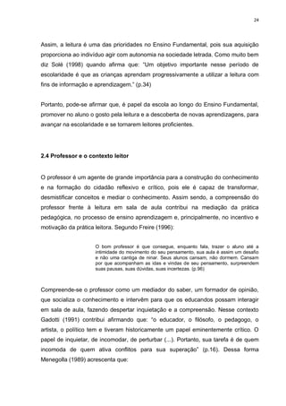 24




Assim, a leitura é uma das prioridades no Ensino Fundamental, pois sua aquisição
proporciona ao indivíduo agir com autonomia na sociedade letrada. Como muito bem
diz Solé (1998) quando afirma que: “Um objetivo importante nesse período de
escolaridade é que as crianças aprendam progressivamente a utilizar a leitura com
fins de informação e aprendizagem.” (p.34)


Portanto, pode-se afirmar que, é papel da escola ao longo do Ensino Fundamental,
promover no aluno o gosto pela leitura e a descoberta de novas aprendizagens, para
avançar na escolaridade e se tornarem leitores proficientes.




2.4 Professor e o contexto leitor


O professor é um agente de grande importância para a construção do conhecimento
e na formação do cidadão reflexivo e crítico, pois ele é capaz de transformar,
desmistificar conceitos e mediar o conhecimento. Assim sendo, a compreensão do
professor frente à leitura em sala de aula contribui na mediação da prática
pedagógica, no processo de ensino aprendizagem e, principalmente, no incentivo e
motivação da prática leitora. Segundo Freire (1996):


                     O bom professor é que consegue, enquanto fala, trazer o aluno até a
                     intimidade do movimento do seu pensamento, sua aula é assim um desafio
                     e não uma cantiga de ninar. Seus alunos cansam, não dormem. Cansam
                     por que acompanham as idas e vindas de seu pensamento, surpreendem
                     suas pausas, suas dúvidas, suas incertezas. (p.96)



Compreende-se o professor como um mediador do saber, um formador de opinião,
que socializa o conhecimento e intervêm para que os educandos possam interagir
em sala de aula, fazendo despertar inquietação e a compreensão. Nesse contexto
Gadotti (1991) contribui afirmando que: “o educador, o filósofo, o pedagogo, o
artista, o político tem e tiveram historicamente um papel eminentemente crítico. O
papel de inquietar, de incomodar, de perturbar (...). Portanto, sua tarefa é de quem
incomoda de quem ativa conflitos para sua superação” (p.16). Dessa forma
Menegolla (1989) acrescenta que:
 