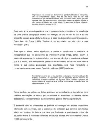 25




                      O professor é a pessoa que demonstra a grande habilidade de interpretar;
                      ele não simplesmente repete, mas dá uma nova visão do fato. Faz
                      interferências que não são evidentes, mas possíveis. Deduz aquilo que não
                      aparece, mas que está escondido, procurando clarear, do escrito, escreve o
                      não escrito; do falado, fala o não falado. Vê as coisas de forma diferente,
                      em tudo descobre o novo. (p.25)



Para tanto, é de suma importância que o professor tenha consciência da relevância
de uma prática pedagógica criativa na inserção do ato de ler no dia a dia do
ambiente escolar, pois a leitura deve ser a base fundamental do ensinar-aprender.
Como bem diz Freire (1996): “Ensinar é um ato criador, um ato crítico e não
mecânico”. (p.81)


Para que a leitura tenha significado e venha a transformar a realidade é
indispensável que os educandos se interessem pelos livros, sendo assim, é
essencial a presença do professor leitor, que apenas não diga o mundo maravilhoso
que é a leitura, mas demonstrem prazer e encantamento em ler um livro. Dessa
forma, a sua prática pedagógica terá significado, será mais verdadeira e
consequentemente mais suave. Sacristán e Gomez (1998) declaram:


                      Sem compreender o que se faz, a prática pedagógica é mera reprodução de
                      hábitos existentes, ou respostas que os docentes devem fornecer as
                      demandas e ordens externas. Se algumas idéias, valores e projetos se
                      tornam realidade na educação é porque os docentes os fazem seus de
                      alguma maneira. (p.09)




Nesse sentido, as práticas de leitura precisam ser empolgantes e inovadoras, com
diversas estratégias de leitura, proporcionando ao educando curiosidade, novas
descobertas, conhecimentos e evidentemente o gosto e interesse pela leitura.


É essencial que os professores se ponham na condição de leitores, mostrando
intimidade com os livros, pois a presença do professor que convive com textos
aliado as práticas de leitura que tem por finalidade a participação crítica do
educando frente à realidade culminará em alunos leitores. Por isso mesmo Chalita
(1999) complementa:
 